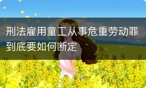 刑法雇用童工从事危重劳动罪到底要如何断定