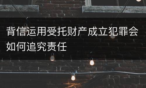 背信运用受托财产成立犯罪会如何追究责任