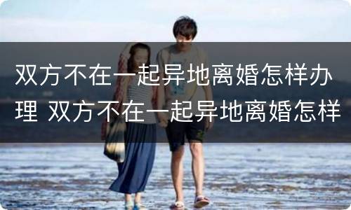 双方不在一起异地离婚怎样办理 双方不在一起异地离婚怎样办理离婚证