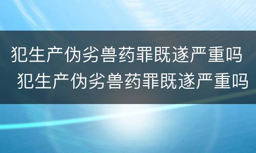 犯生产伪劣兽药罪既遂严重吗 犯生产伪劣兽药罪既遂严重吗判几年