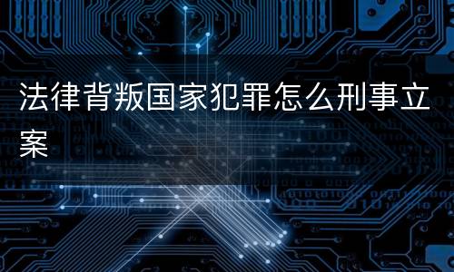 法律背叛国家犯罪怎么刑事立案