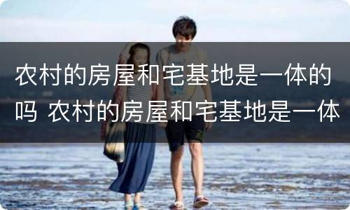 农村的房屋和宅基地是一体的吗 农村的房屋和宅基地是一体的吗怎么办