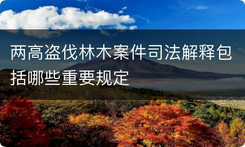 两高盗伐林木案件司法解释包括哪些重要规定