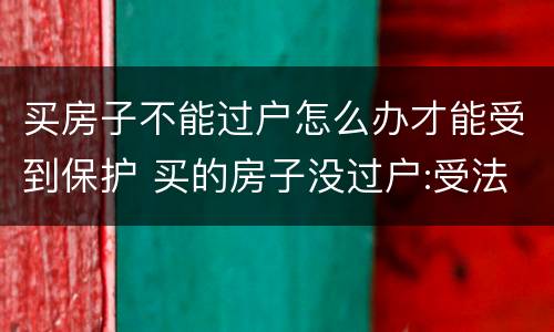 买房子不能过户怎么办才能受到保护 买的房子没过户:受法律保护吗?
