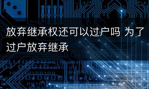 放弃继承权还可以过户吗 为了过户放弃继承