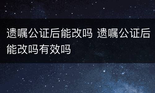 遗嘱公证后能改吗 遗嘱公证后能改吗有效吗