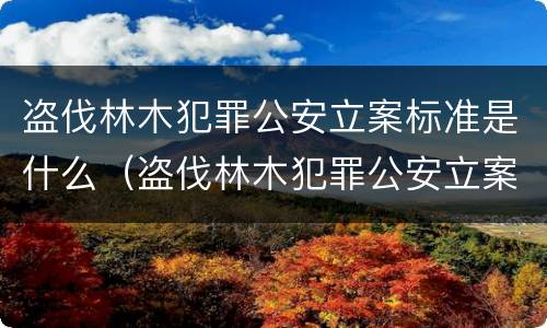 盗伐林木犯罪公安立案标准是什么（盗伐林木犯罪公安立案标准是什么规定）