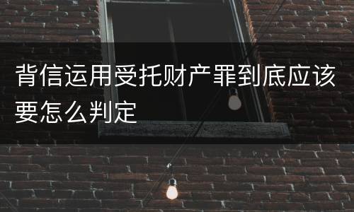 背信运用受托财产罪到底应该要怎么判定