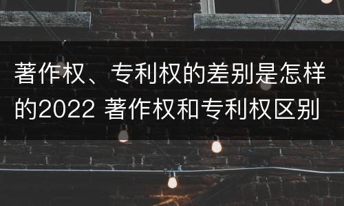 著作权、专利权的差别是怎样的2022 著作权和专利权区别