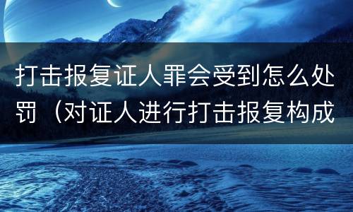 打击报复证人罪会受到怎么处罚（对证人进行打击报复构成什么罪）