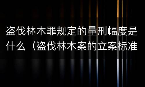 盗伐林木罪规定的量刑幅度是什么（盗伐林木案的立案标准及定罪与量刑）