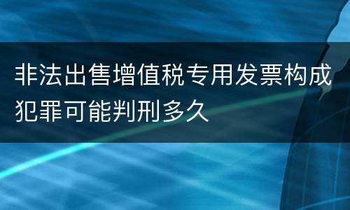 非法出售增值税专用发票构成犯罪可能判刑多久