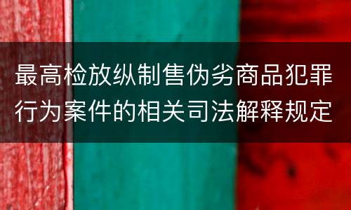 最高检放纵制售伪劣商品犯罪行为案件的相关司法解释规定具体是什么重要内容