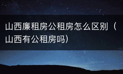 山西廉租房公租房怎么区别（山西有公租房吗）