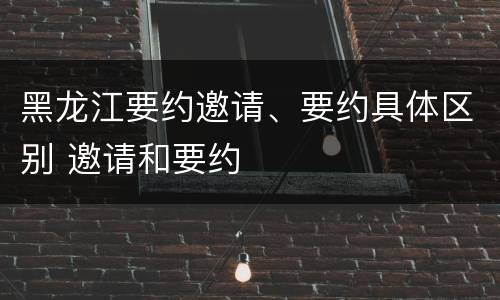 黑龙江要约邀请、要约具体区别 邀请和要约