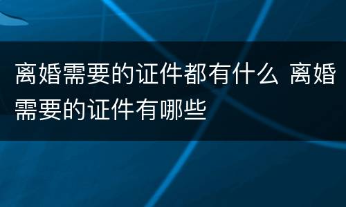 离婚需要的证件都有什么 离婚需要的证件有哪些
