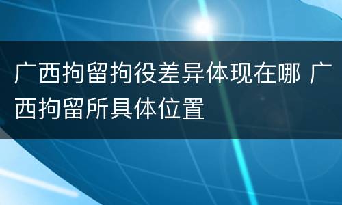 广西拘留拘役差异体现在哪 广西拘留所具体位置