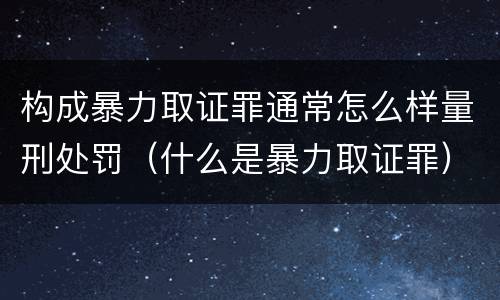 构成暴力取证罪通常怎么样量刑处罚（什么是暴力取证罪）