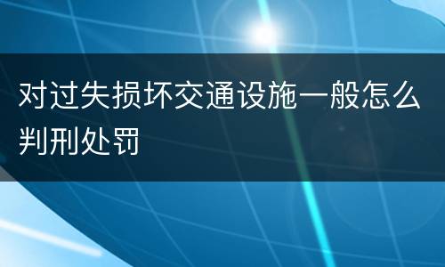 对过失损坏交通设施一般怎么判刑处罚