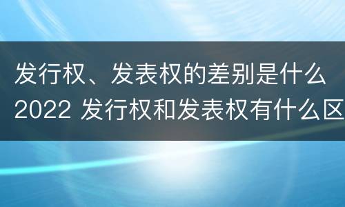 发行权、发表权的差别是什么2022 发行权和发表权有什么区别
