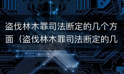 盗伐林木罪司法断定的几个方面（盗伐林木罪司法断定的几个方面是）