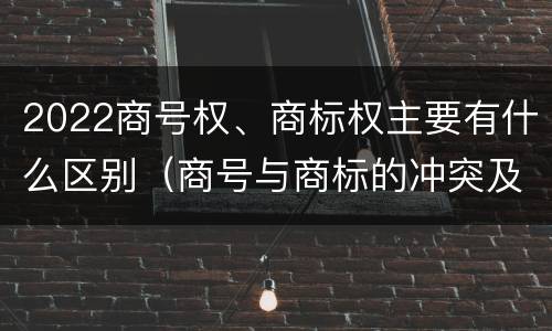 2022商号权、商标权主要有什么区别（商号与商标的冲突及解决措施）