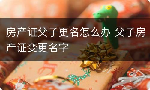 房产证父子更名怎么办 父子房产证变更名字