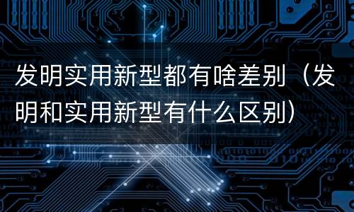 发明实用新型都有啥差别（发明和实用新型有什么区别）
