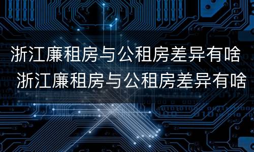 浙江廉租房与公租房差异有啥 浙江廉租房与公租房差异有啥影响