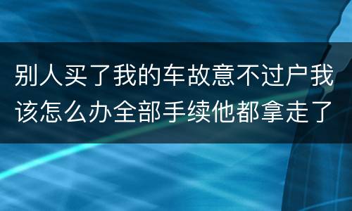 别人买了我的车故意不过户我该怎么办全部手续他都拿走了
