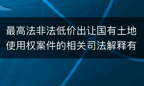 最高法非法低价出让国有土地使用权案件的相关司法解释有什么重要内容