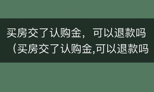 买房交了认购金，可以退款吗（买房交了认购金,可以退款吗怎么退）