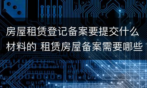 房屋租赁登记备案要提交什么材料的 租赁房屋备案需要哪些资料