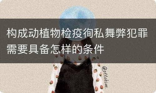 构成动植物检疫徇私舞弊犯罪需要具备怎样的条件