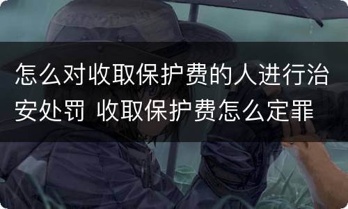 怎么对收取保护费的人进行治安处罚 收取保护费怎么定罪