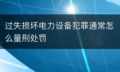 过失损坏电力设备犯罪通常怎么量刑处罚