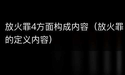 放火罪4方面构成内容（放火罪的定义内容）