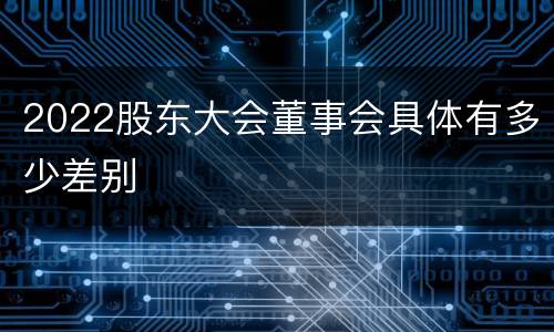 2022股东大会董事会具体有多少差别