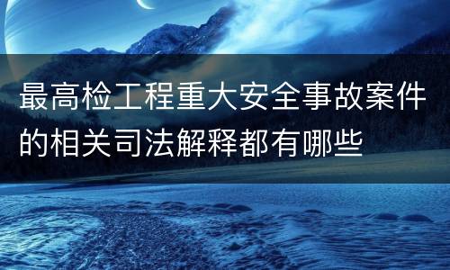 最高检工程重大安全事故案件的相关司法解释都有哪些