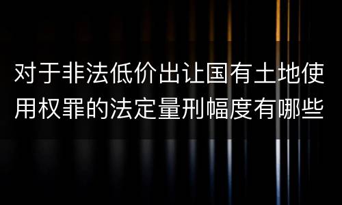 对于非法低价出让国有土地使用权罪的法定量刑幅度有哪些
