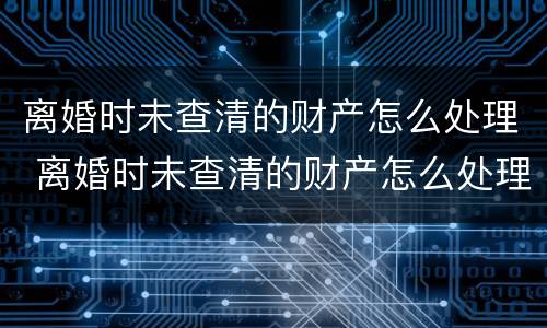 离婚时未查清的财产怎么处理 离婚时未查清的财产怎么处理呢