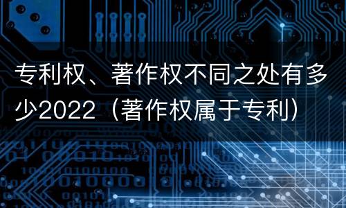 专利权、著作权不同之处有多少2022（著作权属于专利）