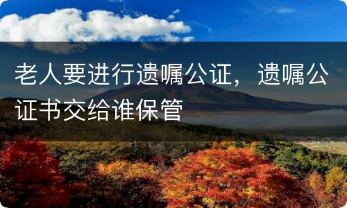 老人要进行遗嘱公证，遗嘱公证书交给谁保管