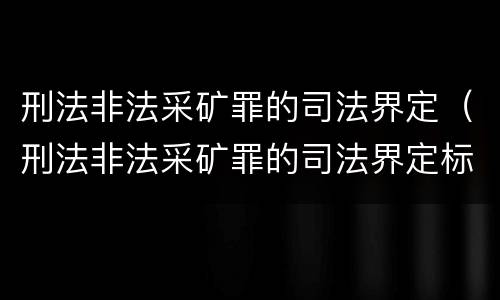 刑法非法采矿罪的司法界定（刑法非法采矿罪的司法界定标准）