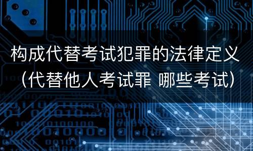 构成代替考试犯罪的法律定义（代替他人考试罪 哪些考试）