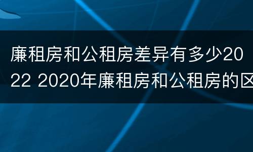 廉租房和公租房差异有多少2022 2020年廉租房和公租房的区别