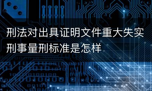 刑法对出具证明文件重大失实刑事量刑标准是怎样