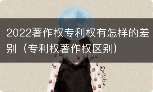 2022著作权专利权有怎样的差别（专利权著作权区别）