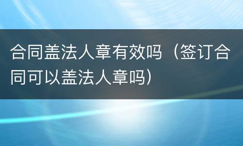 合同盖法人章有效吗（签订合同可以盖法人章吗）