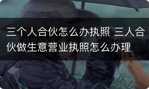三个人合伙怎么办执照 三人合伙做生意营业执照怎么办理